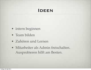 Ideen


                          • intern beginnen
                          • Team bilden
                          • Zuhören und Lernen
                          • Mitarbeiter als Admin freischalten.
                            Ausprobieren hilft am Besten.



Freitag, 08. April 2011
 