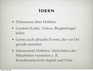 Ideen
                          • Diskussion über Hobbies
                          • Content (Links, Videos, Blogbeiträge)
                            teilen
                          • Gerne auch aktuelle Events, die vor Ort
                            gerade anstehen
                          • Interessante Hobbies/Aktivitäten der
                            Mitarbeiter vorstellen z. B.
                            Kundenzeitschrift digital und Print

Freitag, 08. April 2011
 