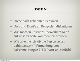 Ideen

                          • Suche nach bekannten Personen
                          • Do‘s und Dont‘s an Beispielen diskutieren
                          • Was machen unsere Mitbewerber? Kann
                            auf unserer Seite kommentiert werden
                          • Wie erkenne ich, ob die Person selbst
                            dahintersteckt? Vermeidung von
                            Falschmeldungen ??? (1 Wort unleserlich)


Freitag, 08. April 2011
 