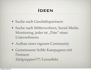 Ideen
                          • Suche nach Geschäftspartnern
                          • Suche nach Mitbewerbern, Social Media
                            Montioring, jeder ist „Pate“ eines
                            Unternehmens
                          • Aufbau einer eigenen Community
                          • Gemeinsame SoMe Kampagnen mit
                            Partnern
                            Zielgruppen???/Lerneffekt

Freitag, 08. April 2011
 
