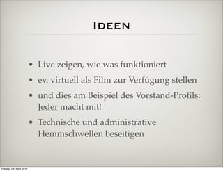 Ideen

                          • Live zeigen, wie was funktioniert
                          • ev. virtuell als Film zur Verfügung stellen
                          • und dies am Beispiel des Vorstand-Proﬁls:
                            Jeder macht mit!
                          • Technische und administrative
                            Hemmschwellen beseitigen


Freitag, 08. April 2011
 