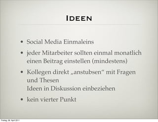 Ideen

                          • Social Media Einmaleins
                          • jeder Mitarbeiter sollten einmal monatlich
                            einen Beitrag einstellen (mindestens)
                          • Kollegen direkt „anstubsen“ mit Fragen
                            und Thesen
                            Ideen in Diskussion einbeziehen
                          • kein vierter Punkt


Freitag, 08. April 2011
 