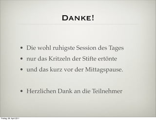Danke!


                          • Die wohl ruhigste Session des Tages
                          • nur das Kritzeln der Stifte ertönte
                          • und das kurz vor der Mittagspause.


                          • Herzlichen Dank an die Teilnehmer



Freitag, 08. April 2011
 