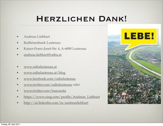 Herzlichen Dank!
                  •       Andreas Liebhart
                  •       Raiffeisenbank Lustenau
                  •       Kaiser-Franz-Josef-Str. 4, A-6890 Lustenau
                  •       andreas.liebhart@raiba.at


                  •       www.raibalustenau.at
                  •       www.raibalustenau.at/blog
                  •       www.facebook.com/raibalustenau
                  •       www.twitter.com/raibalustenau oder
                  •       www.twitter.com/bauranda
                  •       https://www.xing.com/proﬁle/Andreas_Liebhart
                  •       http://at.linkedin.com/in/andreasliebhart




Freitag, 08. April 2011
 