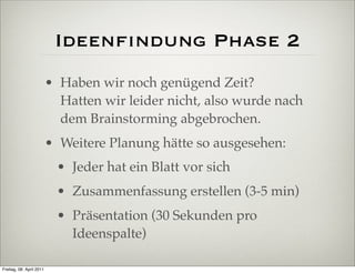 Ideenﬁndung Phase 2
                          • Haben wir noch genügend Zeit?
                            Hatten wir leider nicht, also wurde nach
                            dem Brainstorming abgebrochen.
                          • Weitere Planung hätte so ausgesehen:
                           • Jeder hat ein Blatt vor sich
                           • Zusammenfassung erstellen (3-5 min)
                           • Präsentation (30 Sekunden pro
                             Ideenspalte)

Freitag, 08. April 2011
 