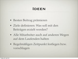 Ideen

                          • Besten Beitrag prämieren
                          • Ziele deﬁnieren: Was soll mit den
                            Beiträgen erzielt werden?
                          • Alle Mitarbeiter auch auf anderen Wegen
                            auf dem Laufenden halten
                          • Regelmäßigen Zeitpunkt festlegen bzw.
                            vorschlagen


Freitag, 08. April 2011
 