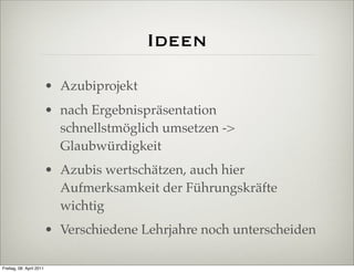 Ideen
                          • Azubiprojekt
                          • nach Ergebnispräsentation
                            schnellstmöglich umsetzen ->
                            Glaubwürdigkeit
                          • Azubis wertschätzen, auch hier
                            Aufmerksamkeit der Führungskräfte
                            wichtig
                          • Verschiedene Lehrjahre noch unterscheiden

Freitag, 08. April 2011
 