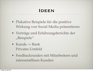 Ideen
                          • Plakative Beispiele für die positive
                            Wirkung von Social Media präsentieren
                          • Vorträge und Erfahrungsberichte der
                            „Beispiele“
                          • Kunde -> Bank
                            Privates Umfeld
                          • Feedbackrunden mit Mitarbeitern und
                            internetafﬁnen Kunden

Freitag, 08. April 2011
 