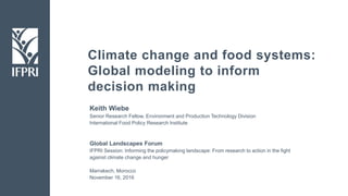 Climate change and food systems:
Global modeling to inform
decision making
Keith Wiebe
Senior Research Fellow, Environment and Production Technology Division
International Food Policy Research Institute
Global Landscapes Forum
IFPRI Session: Informing the policymaking landscape: From research to action in the fight
against climate change and hunger
Marrakech, Morocco
November 16, 2016
 
