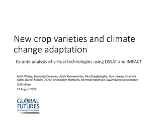 New crop varieties and climate
change adaptation
Ex-ante analysis of virtual technologies using DSSAT and IMPACT
Keith Wiebe, Bernardo Creamer, Ulrich Kleinwechter, Sika Gbegbelegbe, Guy Hareau, Shahnila
Islam, Daniel Mason-D’Croz, Khondoker Mottaleb, Sherman Robinson, Swamikannu Nedumaran
ICAE Milan
12 August 2015
 