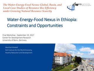 1 September 2017
Water-Energy-Food Nexus in Ethiopia:
Constraints and Opportunities
The Water-Energy-Food Nexus: Global, Basin, and
Local Case Studies of Resource Use Efficiency
under Growing Natural Resource Scarcity
Manfred Wiebelt
Kiel Institute for the World Economy,
Poverty Reduction and Development
Final Workshop - September 19, 2017
Center for Development Research
University of Bonn, Germany
 
