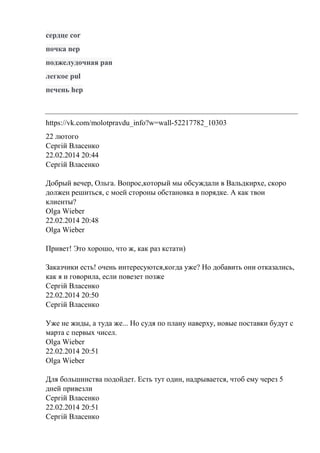 сердце cor
почка nep
поджелудочная pan
легкое pul
печень hep
https://vk.com/molotpravdu_info?w=wall-52217782_10303
22 лютого
Сергій Власенко
22.02.2014 20:44
Сергій Власенко
Добрый вечер, Ольга. Вопрос,который мы обсуждали в Вальдкирхе, скоро
должен решиться, с моей стороны обстановка в порядке. А как твои
клиенты?
Olga Wieber
22.02.2014 20:48
Olga Wieber
Привет! Это хорошо, что ж, как раз кстати)
Заказчики есть! очень интересуются,когда уже? Но добавить они отказались,
как я и говорила, если повезет позже
Сергій Власенко
22.02.2014 20:50
Сергій Власенко
Уже не жиды, а туда же... Но судя по плану наверху, новые поставки будут с
марта с первых чисел.
Olga Wieber
22.02.2014 20:51
Olga Wieber
Для большинства подойдет. Есть тут один, надрывается, чтоб ему через 5
дней привезли
Сергій Власенко
22.02.2014 20:51
Сергій Власенко
 