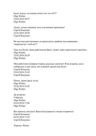 Будет ждать, по одному возить им что ли???
Olga Wieber
22.02.2014 20:57
Olga Wieber
Ладно, лучше напомни, кого для выемки пришлешь?
Сергій Власенко
22.02.2014 20:58
Сергій Власенко
На местных рассчитывать не приходится, крайние несговорчивые
«моралисты», чтоб их!!!
Таак что будем твоих работников брать, может даже израильских пригоню...
Olga Wieber
22.02.2014 20:59
Olga Wieber
Мои работники впервую очередь расходы увеличат! Я во вторник, как и
собиралась к вам заеду, вот и решим, время еще будет.
Сергій Власенко
22.02.2014 21:03
Сергій Власенко
Понял, звони сразу тогда.
Olga Wieber
22.02.2014 21:03
Olga Wieber
До встречи)
3 березня
Olga Wieber
03.03.2014 17:08
Olga Wieber
Все пришло, неплохо! Ваша благодарность завтра отправится
Сергій Власенко
03.03.2014 17:25
Сергій Власенко
Хорошо. Понял.
 