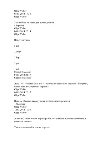 Olga Wieber
03.03.2014 17:38
Olga Wieber
Завтра будь на связи для новых данных
4 березня
Olga Wieber
04.03.2014 22:14
Olga Wieber
Вот, что нужно
5 cor
12 nep
3 hep
3 pan
1 pul
Сергій Власенко
04.03.2014 22:17
Сергій Власенко
Ясно. Мы можем и больше, ты вообще за новостями следишь? Подумай,
найди кого то- увеличим партии!!!
Olga Wieber
04.03.2014 22:17
Olga Wieber
Пока не обещаю, скоро у меня встреча, может решится
12 березня
Olga Wieber
12.03.2014 16:58
Olga Wieber
А вот и я) наша вторая партия разошлась хорошо, клиенты довольны, и
появились новые.
Так что принимай в томже порядке
 