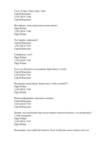 8 cor, 25 nep, 6 hep, 4 pan, 3 pul.
Сергій Власенко
12.03.2014 17:00
Сергій Власенко
Все принял, поля деятельности нам хватит.
Olga Wieber
12.03.2014 17:00
Olga Wieber
Ты говорил, приедешь?
Сергій Власенко
12.03.2014 17:01
Сергій Власенко
Собирался, а что?
Olga Wieber
12.03.2014 17:01
Olga Wieber
Есть что обсудить по условиям, бери билет, и лети)
Сергій Власенко
12.03.2014 17:01
Сергій Власенко
Не раньше послезавтра. Какие еще у тебя условия???
Olga Wieber
12.03.2014 17:02
Olga Wieber
Новая информация, приедешь узнаешь.
Сергій Власенко
12.03.2014 17:03
Сергій Власенко
Думаю, на следующий день после нашего самолета вылечу, а ты встретишь?
с тебя экскурсия...
Olga Wieber
12.03.2014 17:07
Olga Wieber
Посмотрим, как с работой закончу. Если ты будешь после нашего могу не
 