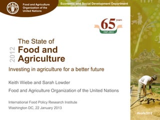 Food and Agriculture    Economic and Social Development Department
         Organization of the
         United Nations




       The State of
       Food and
2012




       Agriculture
Investing in agriculture for a better future
                                                                              The State of
Keith Wiebe and Sarah Lowder                                                  Food and
Food and Agriculture Organization of the United Nations                       Agriculture

International Food Policy Research Institute
                                                                               2010-11
Washington DC, 22 January 2013
                                                                               #sofa2012
 