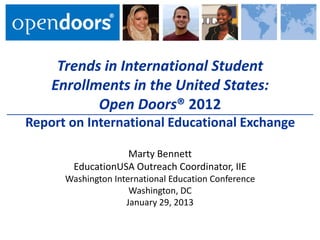 Trends in International Student
    Enrollments in the United States:
           Open Doors® 2012
Report on International Educational Exchange

                   Marty Bennett
        EducationUSA Outreach Coordinator, IIE
      Washington International Education Conference
                     Washington, DC
                    January 29, 2013
 