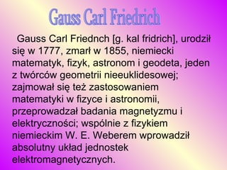Gauss Carl Friedrich     Gauss Carl Friednch [g. kal fridrich], urodził się w 1777, zmarł w 1855, niemiecki matematyk, fizyk, astronom i geodeta, jeden z twórców geometrii nieeuklidesowej; zajmował się też zastosowaniem matematyki w fizyce i astronomii, przeprowadzał badania magnetyzmu i elektryczności; wspólnie z fizykiem niemieckim W. E. Weberem wprowadził absolutny układ jednostek elektromagnetycznych.  