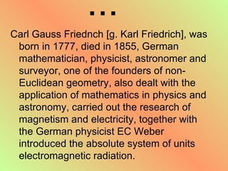 ... Carl Gauss Friednch [g. Karl Friedrich], was born in 1777, died in 1855, German mathematician, physicist, astronomer and surveyor, one of the founders of non-Euclidean geometry, also dealt with the application of mathematics in physics and astronomy, carried out the research of magnetism and electricity, together with the German physicist EC Weber introduced the absolute system of units electromagnetic radiation.  