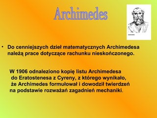 Do cenniejszych dzieł matematycznych Archimedesa należą prace dotyczące rachunku nieskończonego.  Archimedes W 1906 odnaleziono kopię listu Archimedesa do Eratostenesa z Cyreny, z którego wynikało, że Archimedes formułował i dowodził twierdzeń  na podstawie rozważań zagadnień mechaniki .  