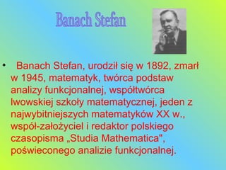    Banach Stefan, urodził się w 1892, zmarł w 1945, matematyk, twórca podstaw analizy funkcjonalnej, współtwórca lwowskiej szkoły matematycznej, jeden z najwybitniejszych matematyków XX w., współ-założyciel i redaktor polskiego czasopisma „Studia Mathematica", poświeconego analizie funkcjonalnej.  Banach Stefan 