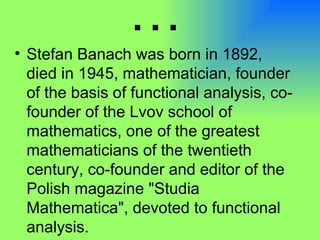 … Stefan Banach was born in 1892, died in 1945, mathematician, founder of the basis of functional analysis, co-founder of the Lvov school of mathematics, one of the greatest mathematicians of the twentieth century, co-founder and editor of the Polish magazine "Studia Mathematica", devoted to functional analysis. 