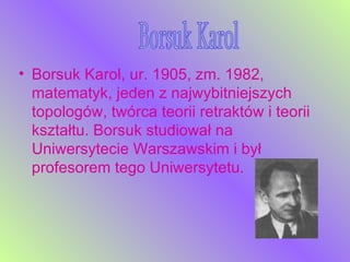 Borsuk Karol, ur. 1905, zm. 1982, matematyk, jeden z najwybitniejszych topologów, twórca teorii retraktów i teorii kształtu. Borsuk studiował na Uniwersytecie Warszawskim i był profesorem tego Uniwersytetu.  Borsuk Karol 