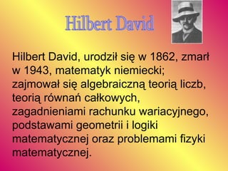 Hilbert David Hilbert David, urodził się w 1862, zmarł w 1943, matematyk niemiecki; zajmował się algebraiczną teorią liczb, teorią równań całkowych, zagadnieniami rachunku wariacyjnego, podstawami geometrii i logiki matematycznej oraz problemami fizyki matematycznej.  