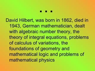 … David Hilbert, was born in 1862, died in 1943, German mathematician, dealt with algebraic number theory, the theory of integral equations, problems of calculus of variations, the foundations of geometry and mathematical logic and problems of mathematical physics  