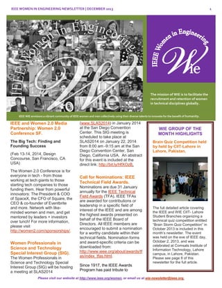 IEEE WOMEN IN ENGINEERING NEWSLETTER | DECEMBER 2013

1

The mission of WIE is to facilitate the
recruitment and retention of women
in technical disciplines globally.

IEEE WIE envisions a vibrant community of IEEE women and men collectively using their diverse talents to innovate for the benefit of humanity.

IEEE and Women 2.0 Media
Partnership: Women 2.0
Conference SF.
The Big Tech: Finding and
Founding Success
(Feb 13-14, 2014, Design
Concourse, San Francisco, CA
USA)
The Women 2.0 Conference is for
everyone in tech - from those
working at tech giants to those
starting tech companies to those
funding them. Hear from powerful
innovators: The President & COO
of SpaceX, the CFO of Square, the
CEO & co-founder of Eventbrite
and more. Network with likeminded women and men, and get
mentored by leaders + investors
over lunch! For more information,
please visit
http://women2.com/sponsorships/.

Women Professionals in
Science and Technology
Special Interest Group (SIG).
The Women Professionals in
Science and Technology Special
Interest Group (SIG) will be hosting
a meeting at SLAS2014

(www.SLAS2014) in January 2014
at the San Diego Convention
Center. This SIG meeting is
scheduled to take place at
SLAS2014 on January 22, 2014
from 8:00 am -9:15 am at the San
Diego Convention Center, San
Diego, California USA. An abstract
for this event is included at the
direct link: http://bit.ly/HfXOzB.

WIE GROUP OF THE
MONTH HIGHLIGHTS
Brain Quiz Competition held
by held by CIIT-Lahore in
Lahore, Pakistan.

Call for Nominations: IEEE
Technical Field Awards.
Nominations are due 31 January
annually for the IEEE Technical
Field Awards (TFA). IEEE TFAs
are awarded for contributions or
leadership in a specific field of
interest of the IEEE and are among
the highest awards presented on
behalf of the IEEE Board of
Directors. All IEEE members are
encouraged to submit a nomination
for a worthy candidate within their
technical fields. Nomination forms
and award-specific criteria can be
downloaded from:
http://www.ieee.org/about/awards/tf
as/index_tfas.html.
Since 1917, the IEEE Awards
Program has paid tribute to

The full detailed article covering
the IEEE and WIE CIIT- Lahore
Student Branches organizing a
technical quiz competition entitled
“Brain Storm Quiz Competition” in
October 2013 is included in this
month’s newsletter. The event
was held on the eve of IEEE day,
October 2, 2013, and was
celebrated at Comsats Institute of
Information Technology, Lahore
campus, in Lahore, Pakistan.
Please see page 8 of this
newsletter for the full article.

Please visit our website at http://www.ieee.org/women, or email us at wie-newsletter@ieee.org.

 