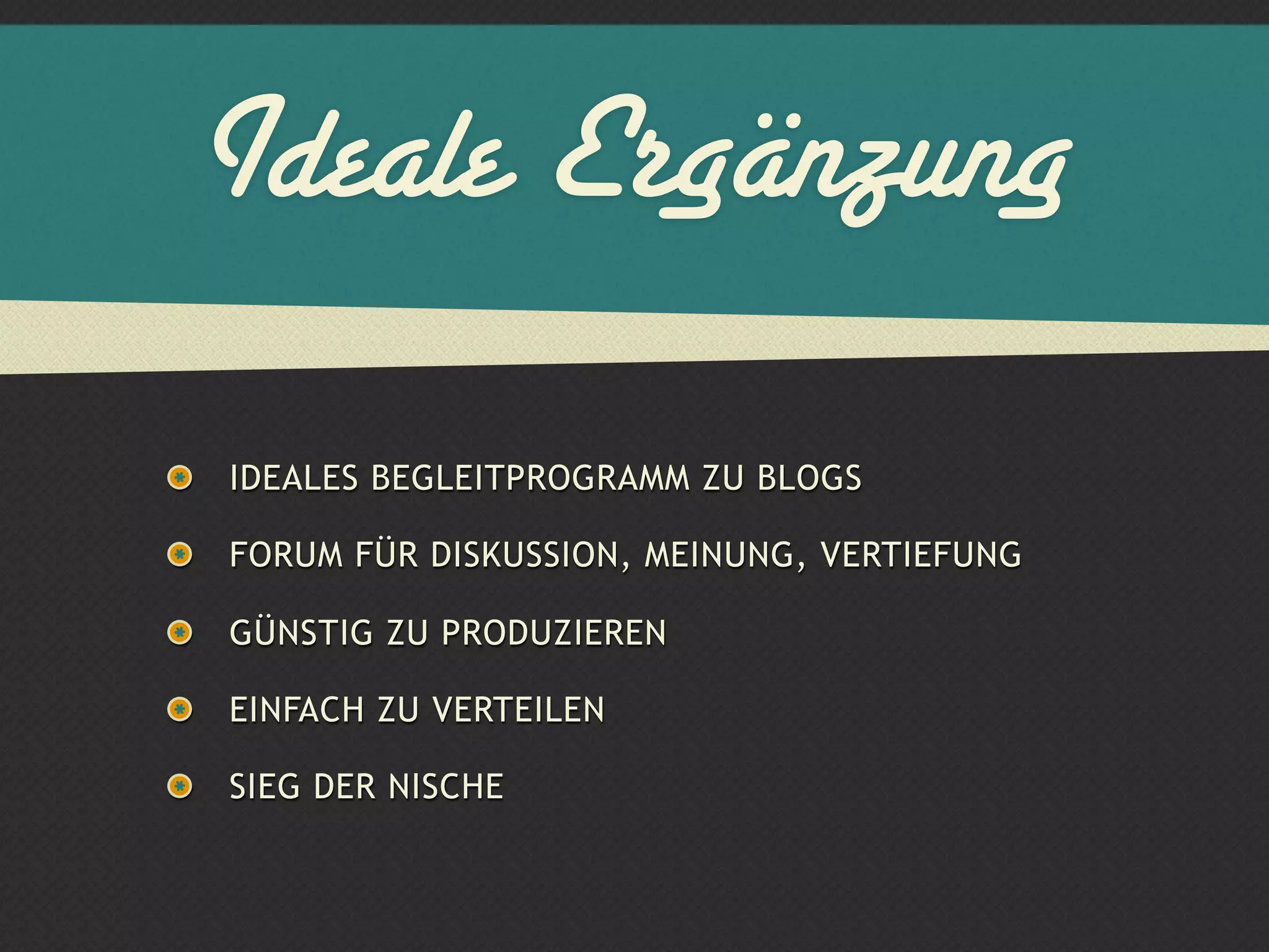 Ideale Ergänzung
IDEALES BEGLEITPROGRAMM ZU BLOGS

FORUM FÜR DISKUSSION, MEINUNG, VERTIEFUNG

GÜNSTIG ZU PRODUZIEREN

EINFACH ZU VERTEILEN

SIEG DER NISCHE
 