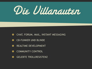 Die Villanauten
CHAT, FORUM, MAIL, INSTANT MESSAGING

CB-FUNKER UND BLINDE

REALTIME DEVELOPMENT

COMMUNITY CONTROL

GELEBTE TROLLRESISTENZ
 