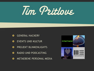 Tim Pritlove
GENERAL HACKERY

EVENTS UND KULTUR

PROJEKT BLINKENLIGHTS

RADIO UND PODCASTING

METAEBENE PERSONAL MEDIA
 