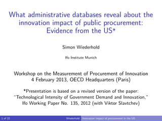 What administrative databases reveal about the 
innovation impact of public procurement: 
Evidence from the US* 
Simon Wiederhold 
Ifo Institute Munich 
Workshop on the Measurement of Procurement of Innovation 
4 February 2013, OECD Headquarters (Paris) 
*Presentation is based on a revised version of the paper: 
“Technological Intensity of Government Demand and Innovation,” 
Ifo Working Paper No. 135, 2012 (with Viktor Slavtchev) 
1 of 22 Wiederhold Innovation impact of procurement in the US 
 