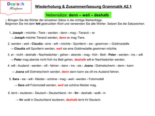 Wiederholung & Zusammenfassung Grammatik A2.1
Nebensätze: denn – weil – deshalb
□ Bringen Sie die Wörter der einzelnen Sätze in die richtige Reihenfolge:
Beginnen Sie mit dem fett gedruckten Wort und verwenden Sie alle Wörter. Setzen Sie die Satzzeichen.
1. Joseph - möchte - Tiere - werden - denn - mag - Tierarzt – er
→ Joseph möchte Tierarzt werden, denn er mag Tiere.
2. werden - weil - Claudia - eine - will - möchte - Sportlerin - sie - gewinnen – Goldmedaille
→ Claudia will Sportlerin werden, weil sie eine Goldmedaille gewinnen möchte.
3. er - nicht - deshalb - Nachtwächter - gehen - abends - mag - früh - Bett - Peter - werden - ins – will
→ Peter mag abends nicht früh ins Bett gehen, deshalb will er Nachtwächter werden.
4. will - Ausland - werden - oft - fahren - dann - ins - sie - Joana - Dolmetscherin - denn - kann
5. Sara - sie - will - Kleider - schöne - mag - weil - werden - Fotomodell
→ Joana will Dolmetscherin werden, denn dann kann sie oft ins Ausland fahren.
→ Sara will Fotomodell werden, weil sie schöne Kleider mag.
6. lernt - studieren - Deutsch - Deutschland - ihr - Ihr - deshalb - wollt - in
→ Ihr wollt in Deutschland studieren, deshalb lernt ihr Deutsch.
 
