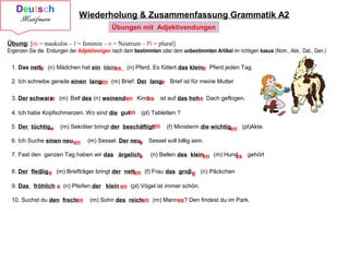 Wiederholung & Zusammenfassung Grammatik A2
1. Das nett (n) Mädchen hat ein klein (n) Pferd. Es füttert das klein Pferd jeden Tag.
2. Ich schreibe gerade einen lang (m) Brief. Der lang Brief ist für meine Mutter
3. Der schwarz (m) Ball des (n) weinend Kind ist auf das hoh Dach geflogen.
4. Ich habe Kopfschmerzen. Wo sind die gut (pl) Tabletten ?
5 Der tüchtig (m) Sekräter bringt der beschäftigt (f) Ministerin die wichtig (pl)Akte.
6. Ich Suche einen neu (m) Sessel. Der neu Sessel soll billig sein.
7. Fast den ganzen Tag haben wir das ärgelich (n) Bellen des klein (m) Hund gehört
8. Der fleiβig (m) Briefträger bringt der nett (f) Frau das groβ (n) Päckchen
9. Das fröhlich (n) Pfeifen der klein (pl) Vögel ist immer schön.
10. Suchst du den frech (m) Sohn des reich (m) Mannes? Den findest du im Park.
Übung: [m = maskulin – f = feminin – n = Neutrum – Pl = plural]
Ergenzen Sie die Endungen der Adjektivengen nach dem bestimmten oder dem unbestimmten Artikel im richtigen kasus (Nom., Akk., Dat., Gen.)
e es e
en e
e en es e
en
e
en
en en
e
e en es
e en e
e en
en en
Übungen mit Adjektivendungen
 