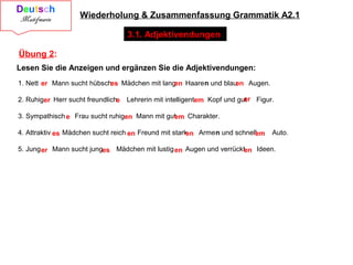 Wiederholung & Zusammenfassung Grammatik A2.1
3.1. Adjektivendungen
Übung 2:
Lesen Sie die Anzeigen und ergänzen Sie die Adjektivendungen:
1. Nett Mann sucht hübsch Mädchen mit lang Haaren und blau Augen.
2. Ruhig Herr sucht freundlich Lehrerin mit intelligent Kopf und gut Figur.
3. Sympathisch Frau sucht ruhig Mann mit gut Charakter.
4. Attraktiv Mädchen sucht reich Freund mit stark Armen und schnell Auto.
5. Jung Mann sucht jung Mädchen mit lustig Augen und verrückt Ideen.
er es en en
er e em er
e en em
es en en em
er es en en
 