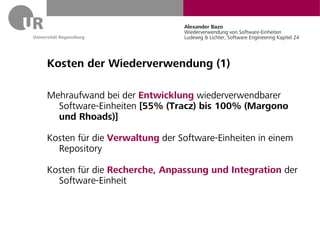 Alexander Bazo
                               Wiederverwendung von Software-Einheiten
                               Ludewig & Lichter, Software Engineering Kapitel 24




Kosten der Wiederverwendung (1)

Mehraufwand bei der Entwicklung wiederverwendbarer
  Software-Einheiten [55% (Tracz) bis 100% (Margono
  und Rhoads)]

Kosten für die Verwaltung der Software-Einheiten in einem
  Repository

Kosten für die Recherche, Anpassung und Integration der
  Software-Einheit
 