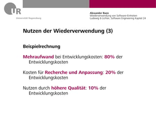 Alexander Bazo
                             Wiederverwendung von Software-Einheiten
                             Ludewig & Lichter, Software Engineering Kapitel 24




Nutzen der Wiederverwendung (3)

Beispielrechnung

Mehraufwand bei Entwicklungskosten: 80% der
  Entwicklungskosten

Kosten für Recherche und Anpassung: 20% der
  Entwicklungskosten

Nutzen durch höhere Qualität: 10% der
  Entwicklungskosten
 