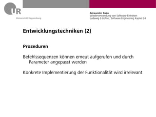 Alexander Bazo
                                 Wiederverwendung von Software-Einheiten
                                 Ludewig & Lichter, Software Engineering Kapitel 24




Entwicklungstechniken (2)

Prozeduren

Befehlssequenzen können erneut aufgerufen und durch
   Parameter angepasst werden

Konkrete Implementierung der Funktionalität wird irrelevant
 