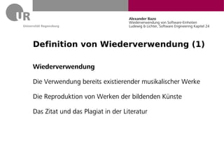 Alexander Bazo
                                   Wiederverwendung von Software-Einheiten
                                   Ludewig & Lichter, Software Engineering Kapitel 24




Definition von Wiederverwendung (1)

Wiederverwendung

Die Verwendung bereits existierender musikalischer Werke

Die Reproduktion von Werken der bildenden Künste

Das Zitat und das Plagiat in der Literatur
 