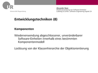 Alexander Bazo
                                Wiederverwendung von Software-Einheiten
                                Ludewig & Lichter, Software Engineering Kapitel 24




Entwicklungstechniken (8)

Komponenten

Wiederverwendung abgeschlossener, unveränderbarer
  Software-Einheiten innerhalb eines bestimmten
  Komponentenmodell

Loslösung von der Klassenhierarchie der Objektorientierung
 