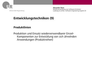 Alexander Bazo
                              Wiederverwendung von Software-Einheiten
                              Ludewig & Lichter, Software Engineering Kapitel 24




Entwicklungstechniken (9)

Produktlinien

Produktion und Einsatz wiederverwendbarer Einzel-
   Komponenten zur Entwicklung von sich ähnelnden
   Anwendungen (Produktreihen)
 