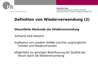 Alexander Bazo
                                 Wiederverwendung von Software-Einheiten
                                 Ludewig & Lichter, Software Engineering Kapitel 24




Definition von Wiederverwendung (2)

Wesentliche Merkmale der Wiederverwendung

Aufwand wird reduziert

Implikation von sozialem Gefälle zwischen ursprünglichen
  Urheber und Wiederverwender

Möglichkeit zur günstigen Beeinflussung der Qualität des
  Neuen durch die Wiederverwendung
 