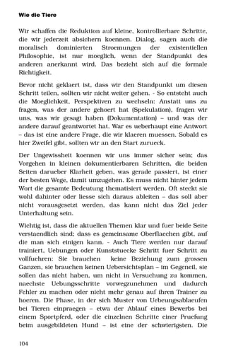 Wie die Tiere
Wir schaffen die Reduktion auf kleine, kontrollierbare Schritte, 
die   wir  jederzeit  absichern   koennen.   Dialog,   sagen   auch  die 
moralisch   dominierten   Stroemungen   der   existentiellen 
Philosophie,   ist   nur   moeglich,   wenn   der   Standpunkt   des 
anderen   anerkannt   wird.   Das   bezieht   sich   auf   die   formale 
Richtigkeit.
Bevor nicht geklaert ist, dass wir den Standpunkt um diesen 
Schritt teilen, sollten wir nicht weiter gehen. ­ So entsteht auch 
die   Moeglichkeit,   Perspektiven   zu   wechseln:   Anstatt   uns   zu 
fragen, was der andere gehoert hat (Spekulation), fragen wir 
uns,   was  wir  gesagt  haben  (Dokumentation)   –  und   was  der 
andere darauf geantwortet hat. War es ueberhaupt eine Antwort 
– das ist eine andere Frage, die wir klaeren muessen. Sobald es 
hier Zweifel gibt, sollten wir an den Start zurueck. 
Der   Ungewissheit   koennen   wir   uns   immer   sicher   sein;   das 
Vorgehen   in   kleinen   dokumentierbaren   Schritten,   die   beiden 
Seiten darueber Klarheit geben, was gerade passiert, ist einer 
der besten Wege, damit umzugehen. Es muss nicht hinter jedem 
Wort die gesamte Bedeutung thematisiert werden. Oft steckt sie 
wohl dahinter oder liesse sich daraus ableiten – das soll aber 
nicht   vorausgesetzt   werden,   das   kann   nicht   das   Ziel   jeder 
Unterhaltung sein. 
Wichtig ist, dass die aktuellen Themen klar und fuer beide Seite 
verstaendlich sind; dass es gemeinsame Oberflaechen gibt, auf 
die man sich einigen kann. ­ Auch Tiere werden nur darauf 
trainiert, Uebungen oder Kunststuecke Schritt fuer Schritt zu 
vollfuehren:   Sie   brauchen     keine   Beziehung   zum   grossen 
Ganzen, sie brauchen keinen Uebersichtsplan – im Gegeneil, sie 
sollen das nicht haben, um nicht in Versuchung zu kommen, 
naechste   Uebungsschritte   vorwegzunehmen   und   dadurch 
Fehler zu machen oder nicht mehr genau auf ihren Trainer zu 
hoeren. Die Phase, in der sich Muster von Uebeungsablaeufen 
bei   Tieren   einpraegen   –   etwa   der   Ablauf   eines   Bewerbs   bei 
einem Sportpferd, oder die einzelnen Schritte einer Pruefung 
beim   ausgebildeten   Hund   –   ist   eine   der   schwierigsten.   Die 
104
 