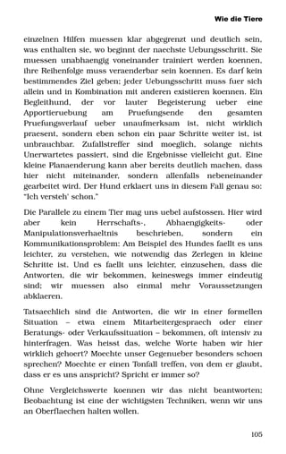 Wie die Tiere
einzelnen Hilfen muessen klar abgegrenzt und deutlich sein, 
was enthalten sie, wo beginnt der naechste Uebungsschritt. Sie 
muessen unabhaengig voneinander trainiert werden koennen, 
ihre Reihenfolge muss veraenderbar sein koennen. Es darf kein 
bestimmendes Ziel geben; jeder Uebungsschritt muss fuer sich 
allein und in Kombination mit anderen existieren koennen. Ein 
Begleithund,   der   vor   lauter   Begeisterung   ueber   eine 
Apportieruebung   am   Pruefungsende   den   gesamten 
Pruefungsverlauf   ueber   unaufmerksam   ist,   nicht   wirklich 
praesent, sondern eben schon ein paar Schritte weiter ist, ist 
unbrauchbar.   Zufallstreffer   sind   moeglich,   solange   nichts 
Unerwartetes passiert, sind die Ergebnisse vielleicht gut. Eine 
kleine Planaenderung kann aber bereits deutlich machen, dass 
hier   nicht   miteinander,   sondern   allenfalls   nebeneinander 
gearbeitet wird. Der Hund erklaert uns in diesem Fall genau so: 
“Ich versteh' schon.”
Die Parallele zu einem Tier mag uns uebel aufstossen. Hier wird 
aber   kein   Herrschafts­,   Abhaengigkeits­   oder 
Manipulationsverhaeltnis   beschrieben,   sondern   ein 
Kommunikationsproblem: Am Beispiel des Hundes faellt es uns 
leichter,   zu   verstehen,   wie   notwendig   das   Zerlegen   in   kleine 
Schritte ist. Und es faellt uns leichter, einzusehen, dass die 
Antworten,   die   wir   bekommen,   keineswegs   immer   eindeutig 
sind;   wir   muessen   also   einmal   mehr   Voraussetzungen 
abklaeren. 
Tatsaechlich   sind   die   Antworten,   die   wir   in   einer   formellen 
Situation   –   etwa   einem   Mitarbeitergespraech   oder   einer 
Beratungs­ oder Verkaufssituation – bekommen, oft intensiv zu 
hinterfragen.   Was   heisst   das,   welche   Worte   haben   wir   hier 
wirklich gehoert? Moechte unser Gegenueber besonders schoen 
sprechen? Moechte er einen Tonfall treffen, von dem er glaubt, 
dass er es uns anspricht? Spricht er immer so? 
Ohne   Vergleichswerte   koennen   wir   das   nicht   beantworten; 
Beobachtung ist eine der wichtigsten Techniken, wenn wir uns 
an Oberflaechen halten wollen.
105
 