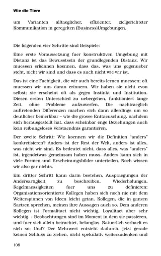 Wie die Tiere
um   Varianten   alltaeglicher,   effizienter,   zielgerichteter 
Kommunikation in geregelten (Business)Umgebungen. 
Die folgenden vier Schritte sind Beispiele: 
Eine   erste   Voraussetzung   fuer   konstruktiven   Umgebung   mit 
Distanz ist das Bewusstsein der grundlegenden Distanz. Wir 
muessen   erkennen   koennen,   dass   das,   was   uns   gegenueber 
steht, nicht wir sind und dass es auch nicht wie wir ist.
Das ist eine Faehigkeit, die wir auch bereits lernen muessen; oft 
muessen  wir uns  daran  erinnern.  Wir haben  sie nicht  cvon 
selbst;   sie   erscheint   oft   als   gegen   Instinkt   und   Institution. 
Diesen  ersten  Unterschied  zu  uebergehen,  funktioniert   lange 
Zeit,   ohne   Probleme   aufzuwerfen.   Die   nachtraeglich 
auftretenden Differenzen machen sich dann allerdings um so 
deutlicher bemerkbar – wie die grosse Enttaeuschung, nachdem 
sich herausgestellt hat, dass scheinbar enge Beziehungen auch 
kein reibungsloses Verstaendnis garantieren. 
Der   zweite   Schritt:   Wie   koennen   wir   die   Definition   “anders” 
konkretisieren? Anders ist der Rest der Welt, anders ist alles, 
was nicht wir sind. Es bedeutet nicht, dass alles, was “anders” 
ist, irgendetwas gemeinsam haben muss. Anders kann sich in 
viele Formen und Erscheinungsbilder unterteilen. Noch wissen 
wir also gar nichts. 
Ein  dritter Schritt  kann  darin  bestehen,  Auspraegungen  der 
Andersartigkeit   zu   beschreiben,   Wiederholungen, 
Regelmaessigkeiten   fuer   uns   zu   definieren: 
Organisationsorientierte Kollegen haben sich noch nie mit dem 
Weiterspinnen von Ideen leicht getan. Kollegen, die in ganzen 
Saetzen sprechen, meinen ihre Aussagen auch so. Dem anderen 
Kollegen   ist   Formalitaet   nicht   wichtig,   Loyalitaet   aber   sehr 
wichtig. ­ Beobachtungen sind im Moment in dem sie passieren, 
und fuer sich allein betrachtet, belanglos. Natuerlich verhaelt es 
sich   so;   Und?   Der   Mehrwert   entsteht   dadurch,   jetzt   gerade 
keinen Schluss zu ziehen, nicht spekulativ weiterzudenken und 
108
 