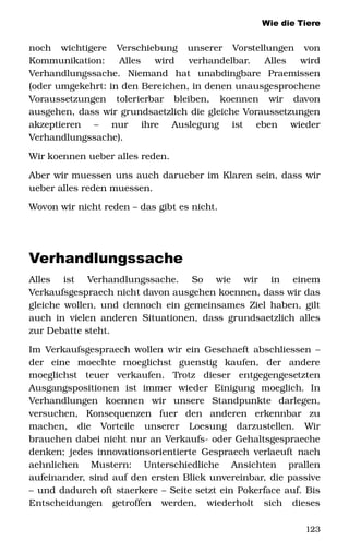 Wie die Tiere
noch   wichtigere   Verschiebung   unserer   Vorstellungen   von 
Kommunikation:   Alles   wird   verhandelbar.   Alles   wird 
Verhandlungssache.   Niemand   hat   unabdingbare   Praemissen 
(oder umgekehrt: in den Bereichen, in denen unausgesprochene 
Voraussetzungen   tolerierbar   bleiben,   koennen   wir   davon 
ausgehen, dass wir grundsaetzlich die gleiche Voraussetzungen 
akzeptieren   –   nur   ihre   Auslegung   ist   eben   wieder 
Verhandlungssache). 
Wir koennen ueber alles reden. 
Aber wir muessen uns auch darueber im Klaren sein, dass wir 
ueber alles reden muessen. 
Wovon wir nicht reden – das gibt es nicht. 
Verhandlungssache
Alles   ist   Verhandlungssache.   So   wie   wir   in   einem 
Verkaufsgespraech nicht davon ausgehen koennen, dass wir das 
gleiche wollen, und dennoch ein gemeinsames Ziel haben, gilt 
auch in vielen anderen Situationen, dass grundsaetzlich alles 
zur Debatte steht. 
Im Verkaufsgespraech wollen wir ein Geschaeft abschliessen – 
der   eine   moechte   moeglichst   guenstig   kaufen,   der   andere 
moeglichst   teuer   verkaufen.   Trotz   dieser   entgegengesetzten 
Ausgangspositionen   ist   immer   wieder   Einigung   moeglich.   In 
Verhandlungen   koennen   wir   unsere   Standpunkte   darlegen, 
versuchen,   Konsequenzen   fuer   den   anderen   erkennbar   zu 
machen,   die   Vorteile   unserer   Loesung   darzustellen.   Wir 
brauchen dabei nicht nur an Verkaufs­ oder Gehaltsgespraeche 
denken; jedes innovationsorientierte Gespraech verlaeuft nach 
aehnlichen   Mustern:   Unterschiedliche   Ansichten   prallen 
aufeinander, sind auf den ersten Blick unvereinbar, die passive 
– und dadurch oft staerkere – Seite setzt ein Pokerface auf. Bis 
Entscheidungen   getroffen   werden,   wiederholt   sich   dieses 
123
 