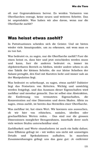 Wie die Tiere
oft   nur   Gegenreaktionen   hervor.   Es   werden   Varianten   von 
Oberflaechen erzeugt, keine neuen und weiteren Schritte. Das 
ist   unproduktiv.   Was   haben   wir   also   davon,   wenn   nur   die 
Oberflaeche zaehlt? 
Was heisst etwas zaehlt?
In   Pattsituationen   scheiden   sich   die   Geister.   Und   sie   bieten 
wieder viele Ansatzpunkte, um zu erkennen, mit wem man es 
zu tun hat. 
Was bedeutet es, zu sagen, nur die Oberflaeche zaehlt? Fuer die 
einen heisst es, dass hier und jetzt entschieden werden muss 
und   kann,   fuer   die   anderen   bedeutet   es,   immer   im 
objektivierbaren Bereich zu bleiben, wieder andere sehen es als 
eine Taktik der kleinen Schritte, die nur kleine Scheiben der 
Salami preisgibt, den Esel mit Karotten lockt und immer nah an 
der Manipulation liegt. 
Was bedeutet es ueberhaupt, zu sagen, etwas zaehlt? Dahinter 
liegt   das   Festsetzen   von   Kriterien.   Wichtig   und   unwichtig 
werden festgelegt, und das Ausmass dieser Eigenschaften wird 
zaehlbar und messbar gemacht. Das ist selbst eine Abstraktion, 
die   Entfernung   von   vermuteten   Eigenschaften,   die 
Konzentration auf eine Dimension und deren Skalen. Allein zu 
sagen, etwas zaehlt, ist bereits das Herstellen einer Oberflaeche. 
Was zaehlbar ist, hat einen Wert. Wir koennen uns aussuchen, 
ob   wir   hier   von   ethischen,   sozialen,   ideellen   oder 
geschaeftlichen   Werten   reden.   ­   Das   sind   nur   die   grossen 
Dimensionen moeglicher Bezugsrahmen, innerhalb derer noch 
viele weitere Stufen unterscheidbar sind. 
Zaehlbarkeit und Werte einzufuehren ist auch ein Indiz dafuer, 
dass Effizienz gefragt ist – wir wollen uns nicht mit unnoetigen 
Details   und   Spekulationen   aufhalten.   In   manchen 
Zusammenhaengen   gelingt   uns   das   ganz   gut:   Je   entfernter 
131
 
