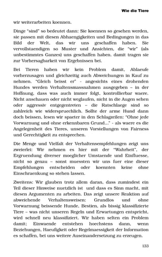 Wie die Tiere
wir weiterarbeiten koennen. 
Dinge “sind” so bedeutet dann: Sie koennen so gesehen werden, 
sie passen mit diesen Abhaengigkeiten und Bedingungen in das 
Bild   der   Welt,   das   wir   uns   geschaffen   haben.   Sie 
vervollstaendigen   so   Muster   und   Ansichten,   die   “wir”   (als 
unbestimmtes Ganzes) uns geschaffen haben. damit tragen sie 
zur Vorhersagbarkeit von Ergebnissen bei. 
Bei   Tieren   haben   wir   kein   Problem   damit,   Ablaeufe 
vorherzusagen und gleichzeitig auch Abweichungen in Kauf zu 
nehmen.   “Gleich   beisst   er”   ­   angesichts   eines   drohenden 
Hundes  werden  Verhaltensmassnahmen   ausgegeben  –  in  der 
Hoffnung,   dass   was   auch   immer   folgt,   kontrollierbar   waere. 
Nicht anschauen oder nicht weglaufen, nicht in die Augen sehen 
oder   aggressiv   entgegentreten   –   die   Ratschlaege   sind   so 
zahlreich   wie   widerspruechlich.   Sollte   der   arme   Hund   dann 
doch beissen, lesen wir spaeter in den Schlagzeilen: “Ohne jede 
Vorwarnung und ohne erkennbaren Grund...” ­ als waere es die 
Angelegenheit des Tieres, unseren Vorstellungen von Fairness 
und Gerechtigkeit zu entsprechen.
Die Menge und Vielfalt der Verhaltensempfehlungen zeigt uns 
zweierlei:   Wir   nehmen   es   hier   mit   der   “Wahrheit”,   der 
Ergruendung diverser moeglicher Umstaende und Einfluesse, 
nicht   so   genau   –   sonst   muessten   wir   uns   fuer   eine   dieser 
Empfehlungen   entscheiden   oder   koennten   keine   ohne 
Einschraenkung so stehen lassen. 
Zweitens: Wir glauben trotz allem daran, dass zumindest ein 
Teil dieser Hinweise nuetzlich ist  und dass es Sinn macht, mit 
diesen Argumenten zu arbeiten. Das zeigt unsere Reaktion auf 
abweichende   Verhaltensweisen:   Grundlos   und   ohne 
Vorwarnung beissende Hunde, Bestien, als bissig klassifizierte 
Tiere – was nicht unseren Regeln und Erwartungen entspricht, 
wird   schnell   neu   klassifiziert.  Wir  haben   selten  ein   Problem 
damit;   Einwaende   entstehen   hoechstens   dann,   wenn 
Beziehungen, Haeufigkeit oder Regelmaessigkeit der Information 
es schaffen, bei uns weitere Auseinandersetzung zu erzeugen. 
133
 